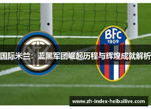国际米兰：蓝黑军团崛起历程与辉煌成就解析