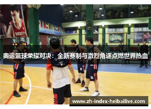 奥运篮球荣耀对决：全新赛制与激烈角逐点燃世界热血