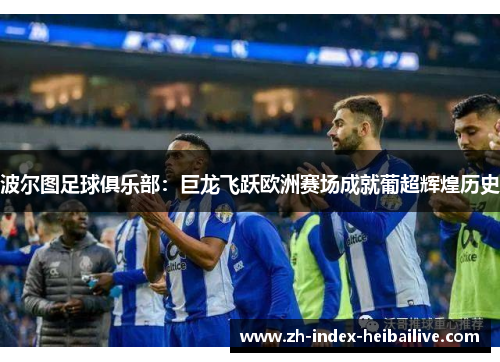 波尔图足球俱乐部：巨龙飞跃欧洲赛场成就葡超辉煌历史