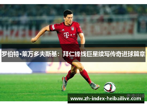 罗伯特·莱万多夫斯基：拜仁锋线巨星续写传奇进球篇章
