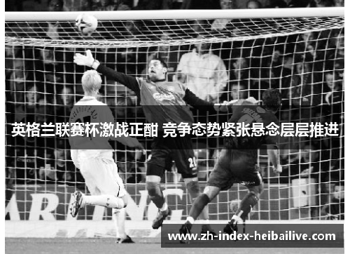 英格兰联赛杯激战正酣 竞争态势紧张悬念层层推进