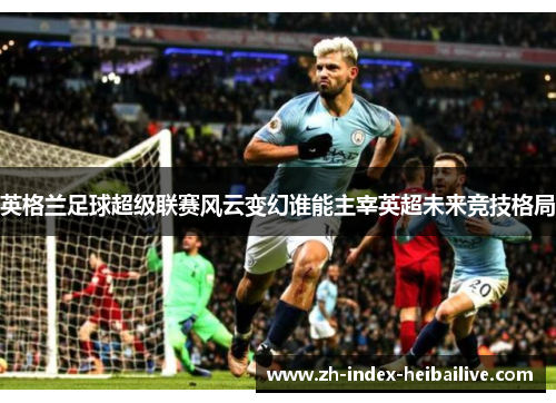 英格兰足球超级联赛风云变幻谁能主宰英超未来竞技格局
