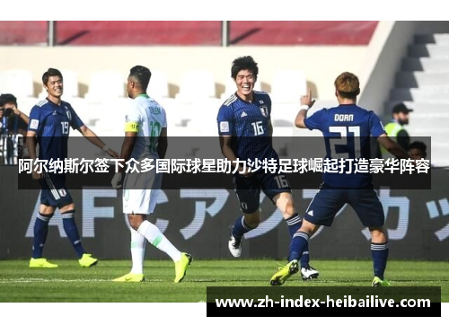 阿尔纳斯尔签下众多国际球星助力沙特足球崛起打造豪华阵容