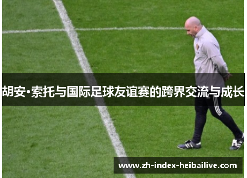 胡安·索托与国际足球友谊赛的跨界交流与成长