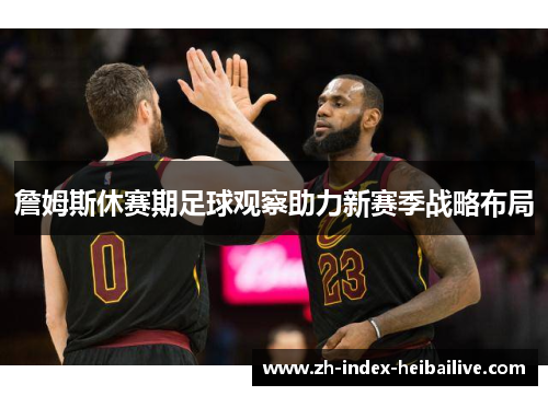 詹姆斯休赛期足球观察助力新赛季战略布局