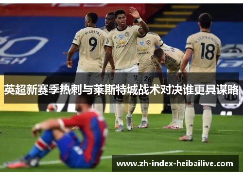 英超新赛季热刺与莱斯特城战术对决谁更具谋略