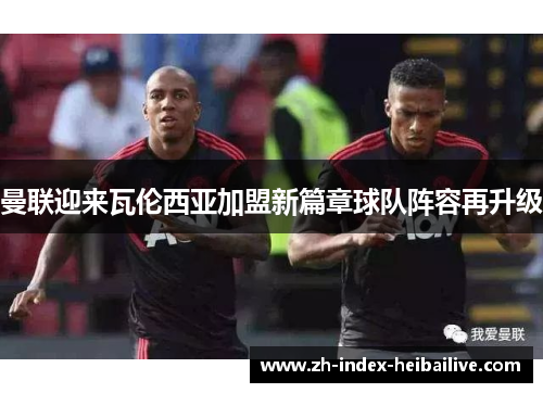 曼联迎来瓦伦西亚加盟新篇章球队阵容再升级